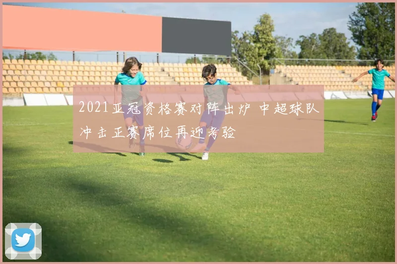 2021亚冠资格赛对阵出炉 中超球队冲击正赛席位再迎考验