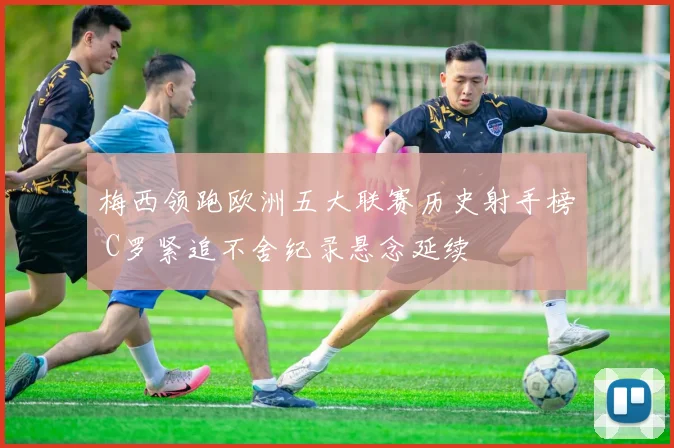 梅西领跑欧洲五大联赛历史射手榜 C罗紧追不舍纪录悬念延续