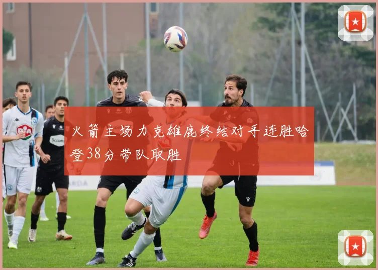 火箭主场力克雄鹿终结对手连胜哈登38分带队取胜