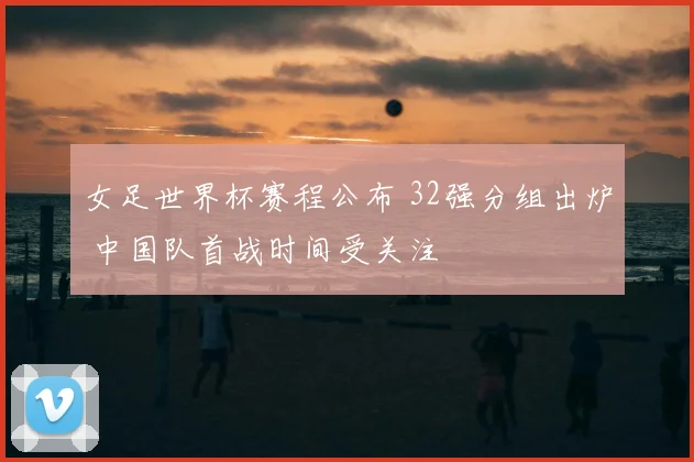 女足世界杯赛程公布 32强分组出炉 中国队首战时间受关注