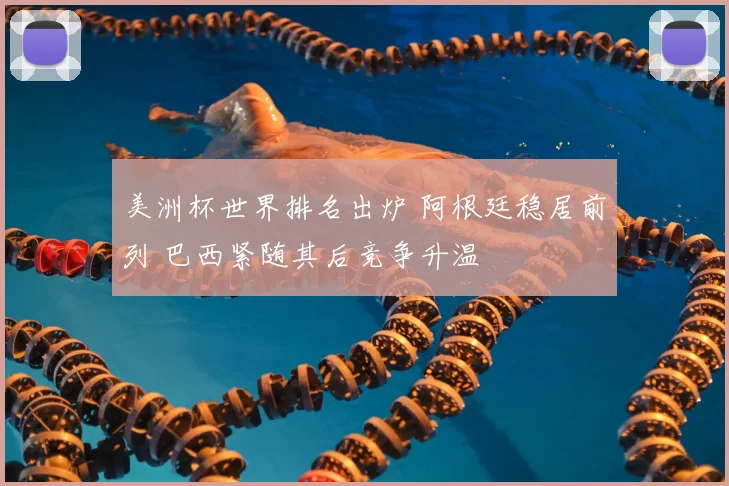 美洲杯世界排名出炉 阿根廷稳居前列 巴西紧随其后竞争升温