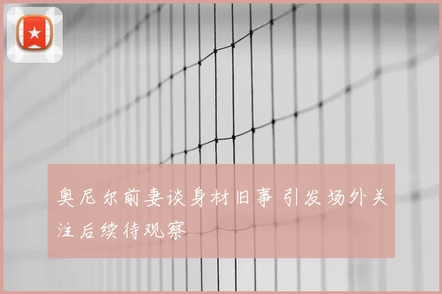 奥尼尔前妻谈身材旧事 引发场外关注后续待观察