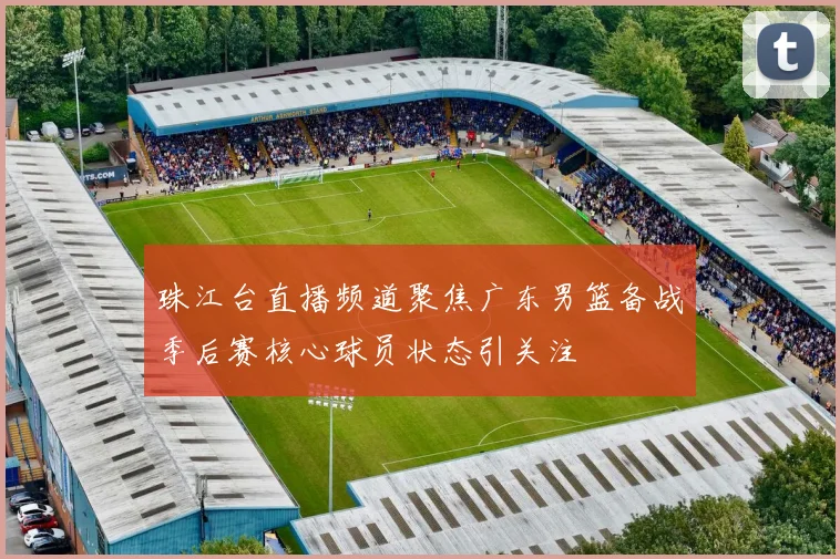 珠江台直播频道聚焦广东男篮备战季后赛核心球员状态引关注