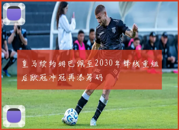 皇马续约姆巴佩至2030年锋线重组后欧冠冲冠再添筹码