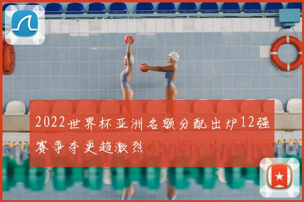 2022世界杯亚洲名额分配出炉12强赛争夺更趋激烈