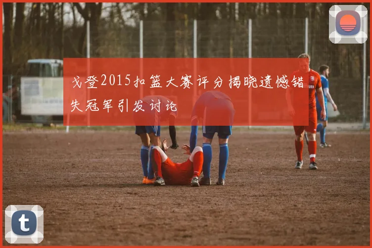 戈登2015扣篮大赛评分揭晓遗憾错失冠军引发讨论