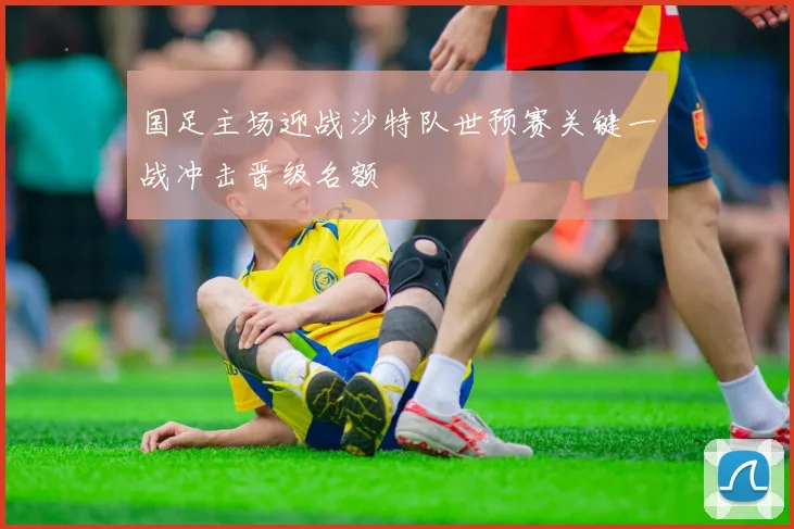 国足主场迎战沙特队世预赛关键一战冲击晋级名额