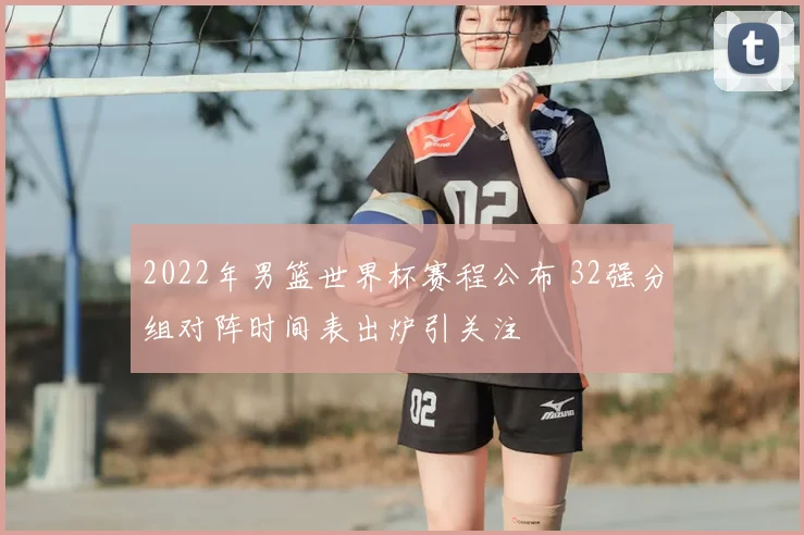 2022年男篮世界杯赛程公布 32强分组对阵时间表出炉引关注