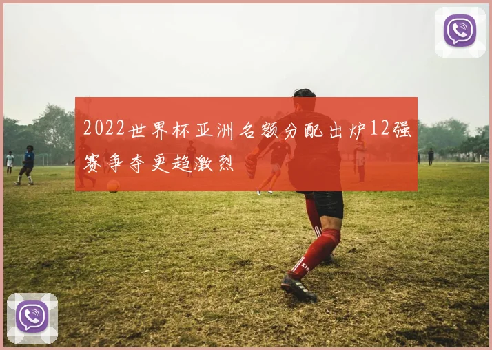2022世界杯亚洲名额分配出炉12强赛争夺更趋激烈