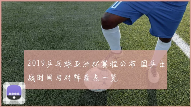 2019乒乓球亚洲杯赛程公布 国乒出战时间与对阵看点一览