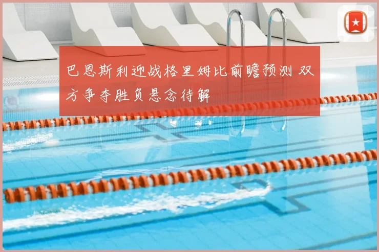 巴恩斯利迎战格里姆比前瞻预测 双方争夺胜负悬念待解