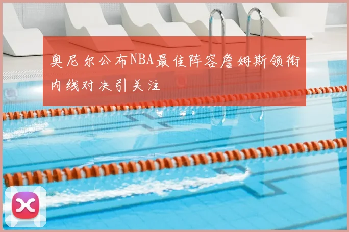 奥尼尔公布NBA最佳阵容詹姆斯领衔内线对决引关注