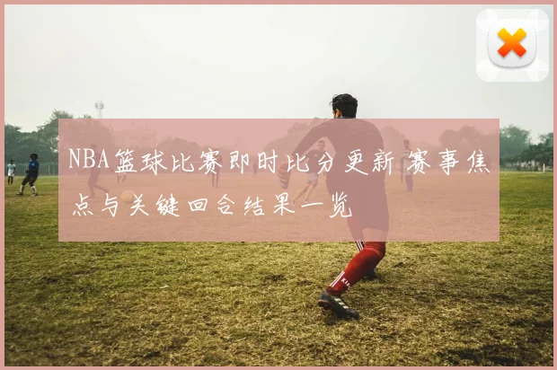 NBA篮球比赛即时比分更新 赛事焦点与关键回合结果一览