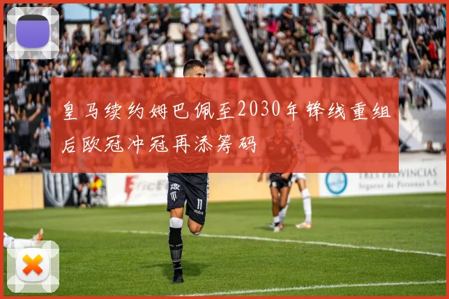 皇马续约姆巴佩至2030年锋线重组后欧冠冲冠再添筹码