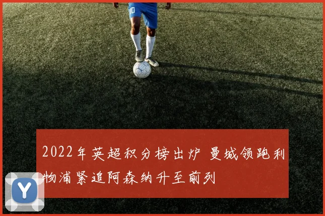 2022年英超积分榜出炉 曼城领跑利物浦紧追阿森纳升至前列