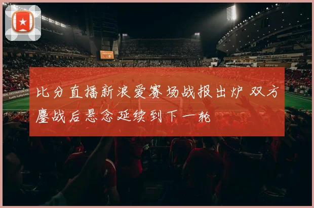 比分直播新浪爱赛场战报出炉 双方鏖战后悬念延续到下一轮