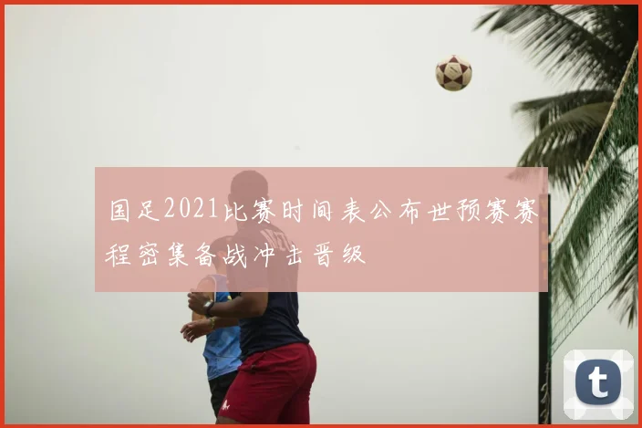国足2021比赛时间表公布世预赛赛程密集备战冲击晋级