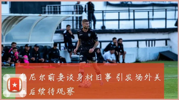 奥尼尔前妻谈身材旧事 引发场外关注后续待观察