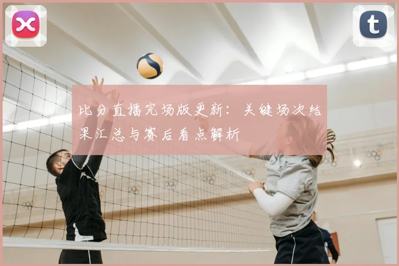 比分直播完场版更新：关键场次结果汇总与赛后看点解析
