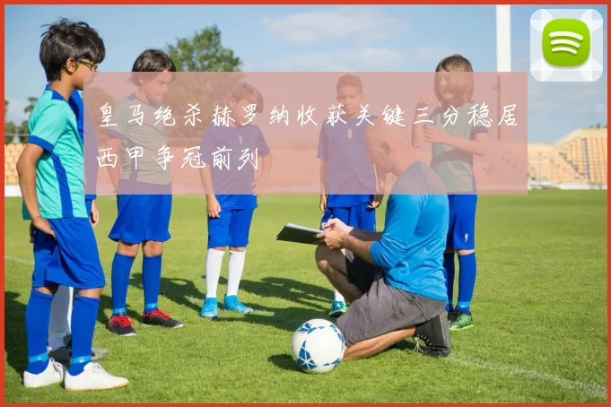 皇马绝杀赫罗纳收获关键三分稳居西甲争冠前列