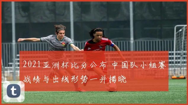 2021亚洲杯比分公布 中国队小组赛战绩与出线形势一并揭晓