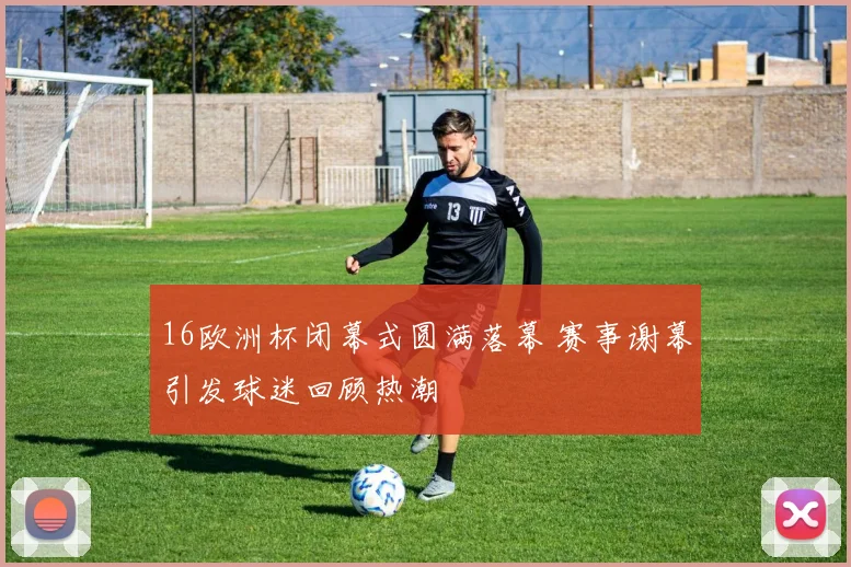 16欧洲杯闭幕式圆满落幕 赛事谢幕引发球迷回顾热潮