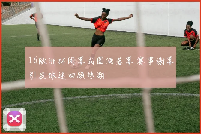 16欧洲杯闭幕式圆满落幕 赛事谢幕引发球迷回顾热潮