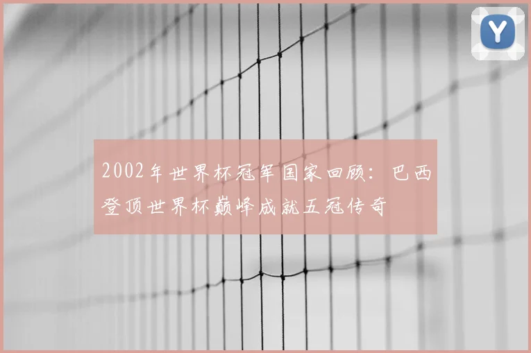 2002年世界杯冠军国家回顾：巴西登顶世界杯巅峰成就五冠传奇