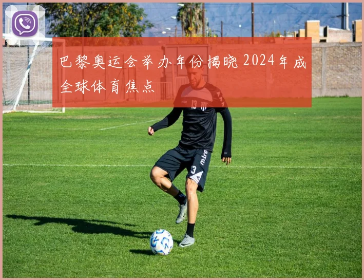 巴黎奥运会举办年份揭晓 2024年成全球体育焦点